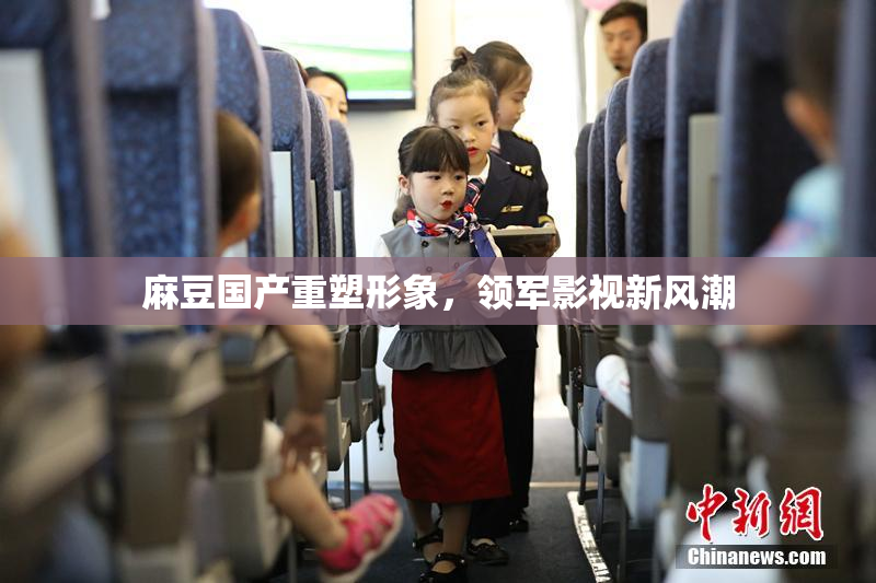 麻豆国产重塑形象，领军影视新风潮