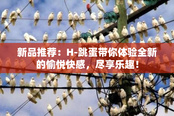 新品推荐：H-跳蛋带你体验全新的愉悦快感，尽享乐趣！
