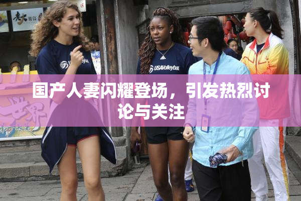 国产人妻闪耀登场，引发热烈讨论与关注