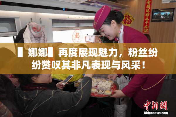 ▌娜娜▌再度展现魅力，粉丝纷纷赞叹其非凡表现与风采！