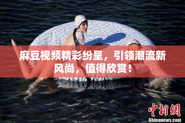麻豆视频精彩纷呈，引领潮流新风尚，值得欣赏！