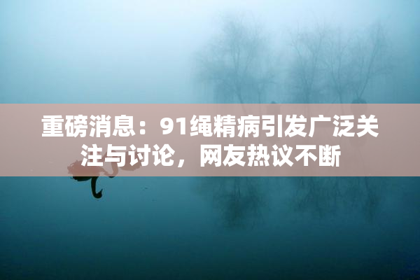 重磅消息：91绳精病引发广泛关注与讨论，网友热议不断