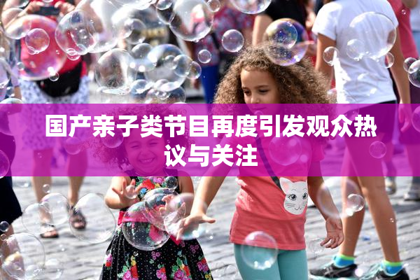 国产亲子类节目再度引发观众热议与关注