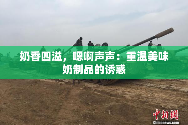 奶香四溢，嗯啊声声：重温美味奶制品的诱惑