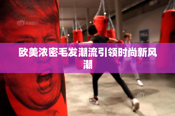 欧美浓密毛发潮流引领时尚新风潮