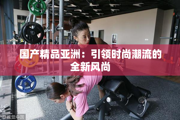 国产精品亚洲：引领时尚潮流的全新风尚
