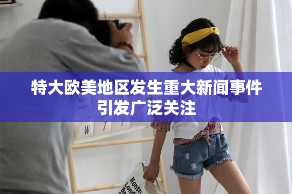 特大欧美地区发生重大新闻事件引发广泛关注