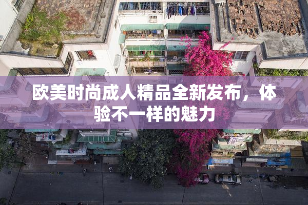 欧美时尚成人精品全新发布，体验不一样的魅力