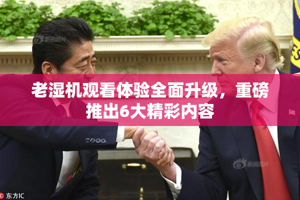 老湿机观看体验全面升级，重磅推出6大精彩内容
