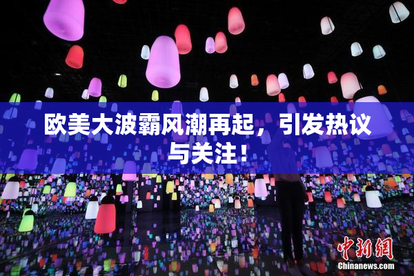 欧美大波霸风潮再起，引发热议与关注！