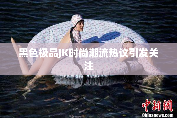 黑色极品JK时尚潮流热议引发关注