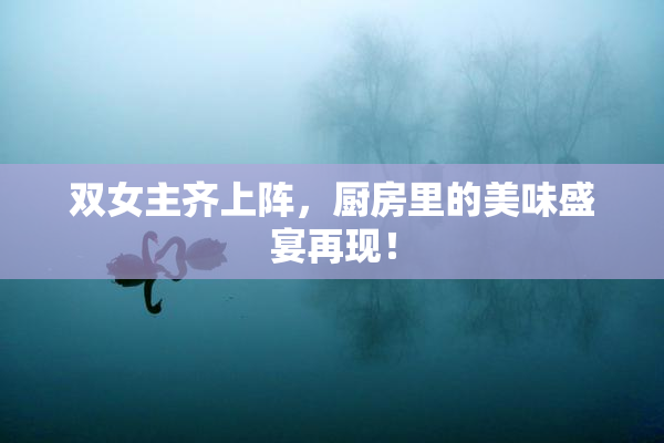 双女主齐上阵，厨房里的美味盛宴再现！