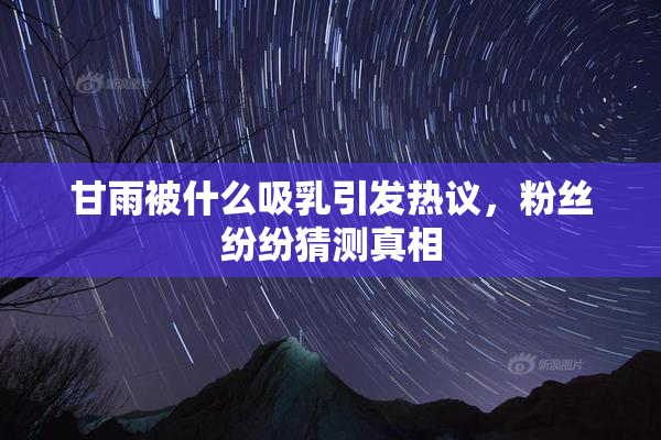 甘雨被什么吸乳引发热议，粉丝纷纷猜测真相