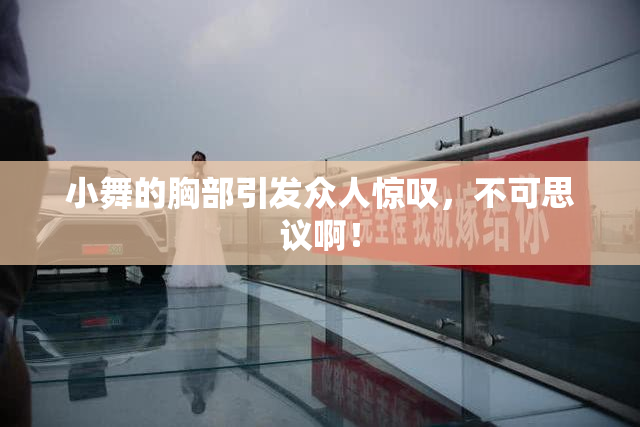 小舞的胸部引发众人惊叹，不可思议啊！