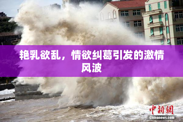 艳乳欲乱，情欲纠葛引发的激情风波