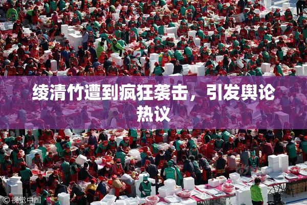 绫清竹遭到疯狂袭击，引发舆论热议