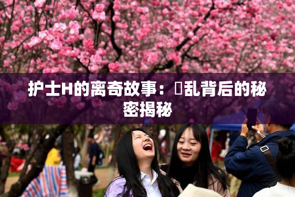 护士H的离奇故事：婬乱背后的秘密揭秘