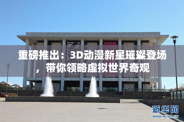 重磅推出：3D动漫新星璀璨登场，带你领略虚拟世界奇观