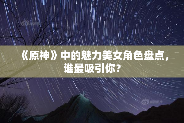 《原神》中的魅力美女角色盘点，谁最吸引你？