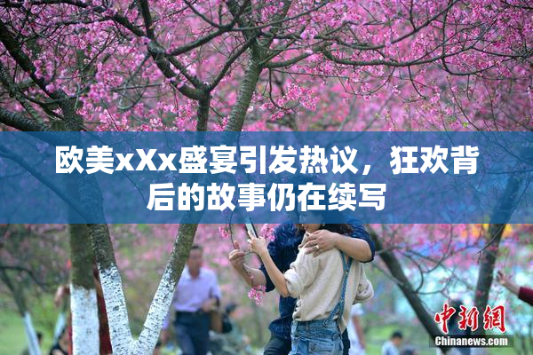 欧美xXx盛宴引发热议，狂欢背后的故事仍在续写