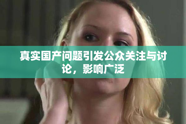 真实国产问题引发公众关注与讨论，影响广泛