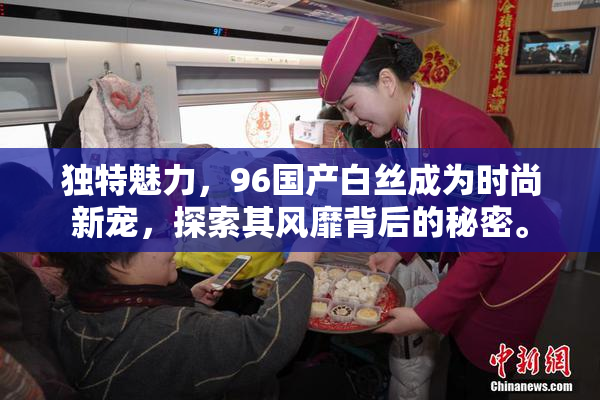 独特魅力，96国产白丝成为时尚新宠，探索其风靡背后的秘密。