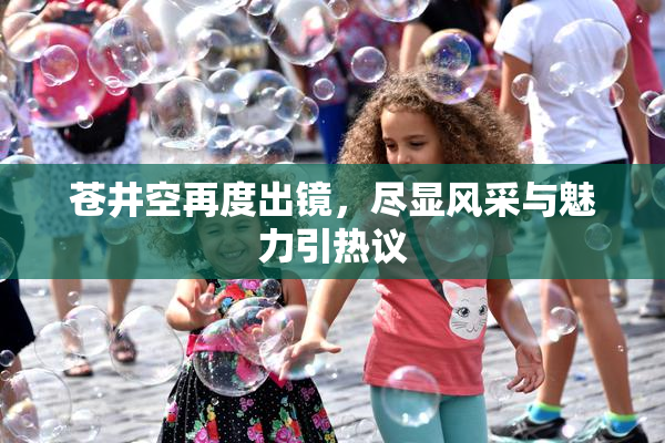 苍井空再度出镜，尽显风采与魅力引热议