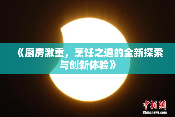 《厨房激重，烹饪之道的全新探索与创新体验》