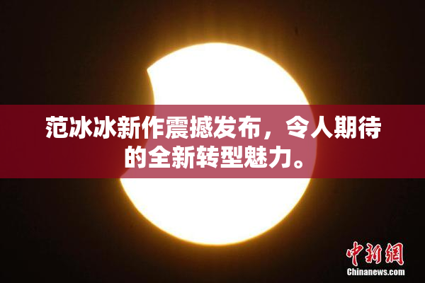 范冰冰新作震撼发布，令人期待的全新转型魅力。