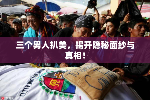 三个男人扒美，揭开隐秘面纱与真相！