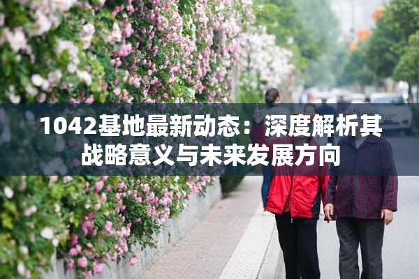 1042基地最新动态：深度解析其战略意义与未来发展方向