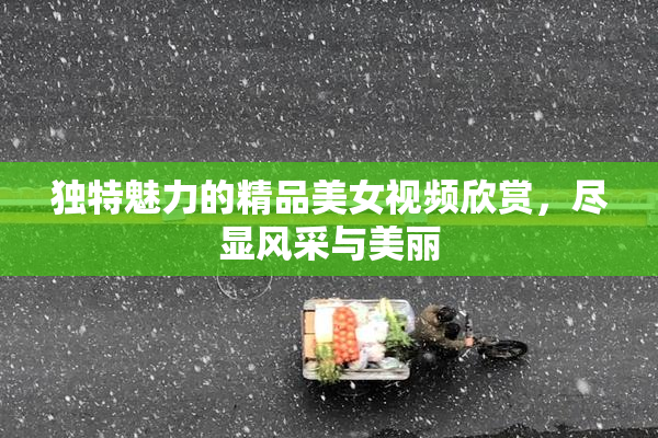 独特魅力的精品美女视频欣赏，尽显风采与美丽