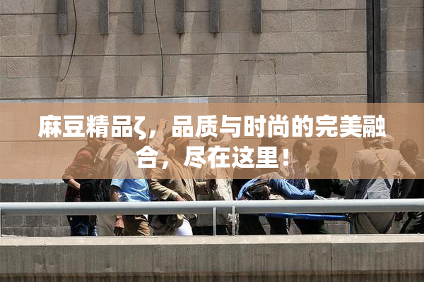 麻豆精品ζ，品质与时尚的完美融合，尽在这里！