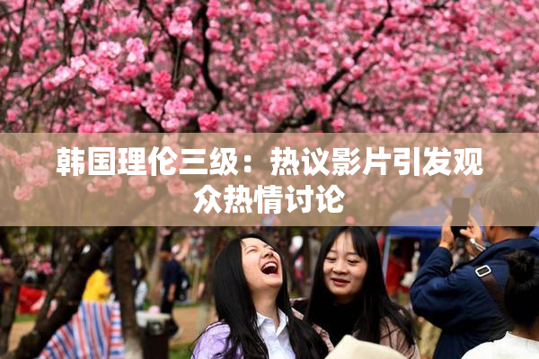 韩国理伦三级：热议影片引发观众热情讨论