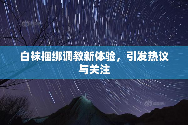 白袜捆绑调教新体验，引发热议与关注