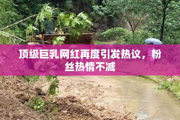 顶级巨乳网红再度引发热议，粉丝热情不减