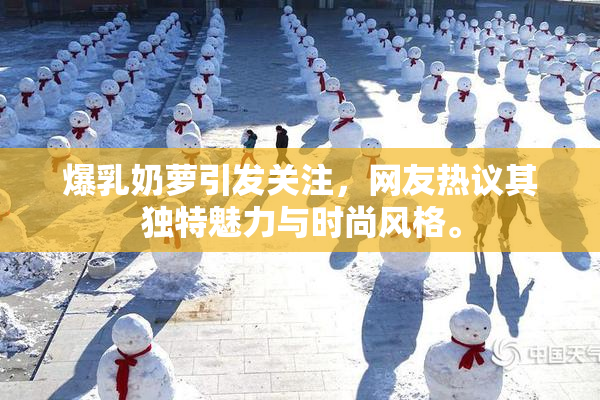 爆乳奶萝引发关注，网友热议其独特魅力与时尚风格。