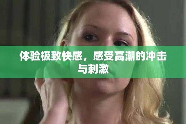 体验极致快感，感受高潮的冲击与刺激