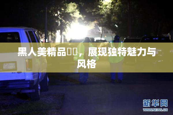 黑人美精品❌‌，展现独特魅力与风格