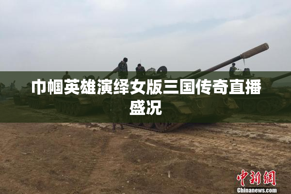 巾帼英雄演绎女版三国传奇直播盛况