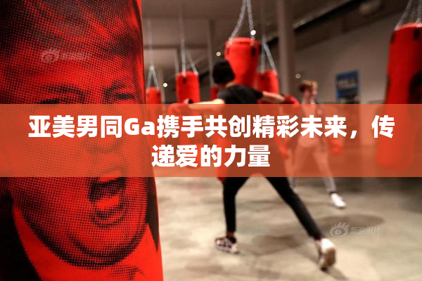 亚美男同Ga携手共创精彩未来，传递爱的力量