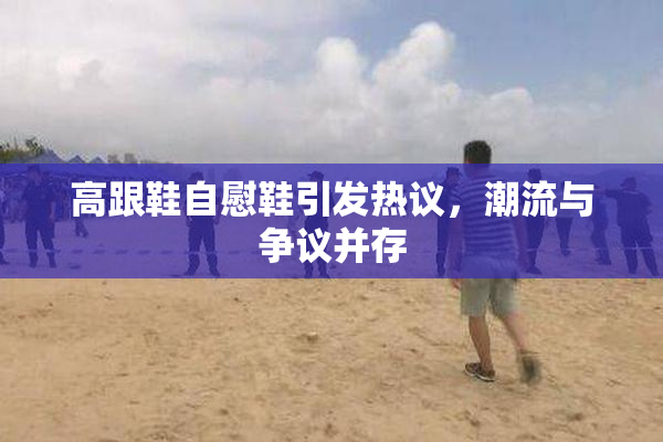 高跟鞋自慰鞋引发热议，潮流与争议并存