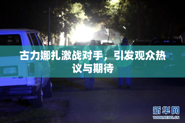 古力娜扎激战对手，引发观众热议与期待
