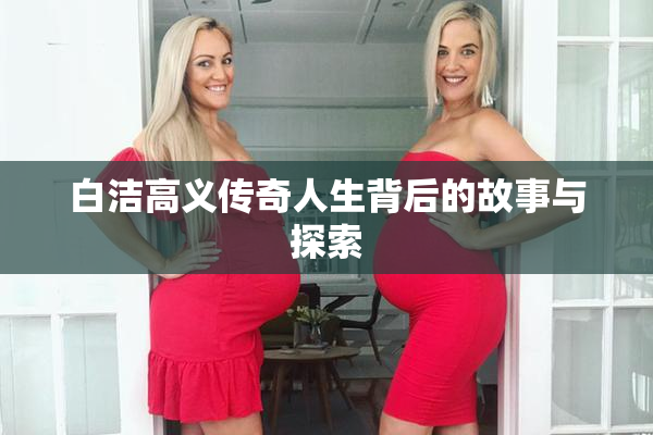 白洁高义传奇人生背后的故事与探索