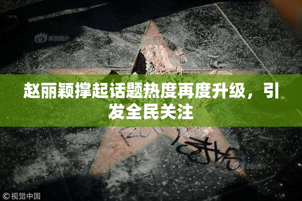 赵丽颖撑起话题热度再度升级，引发全民关注