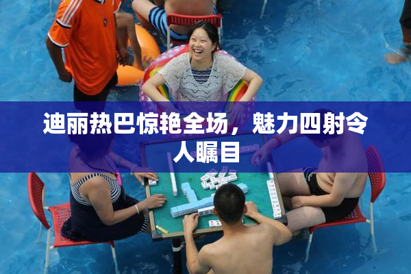 迪丽热巴惊艳全场，魅力四射令人瞩目