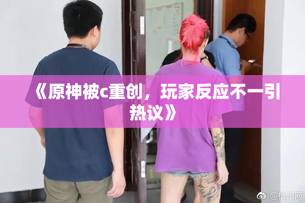 《原神被c重创，玩家反应不一引热议》
