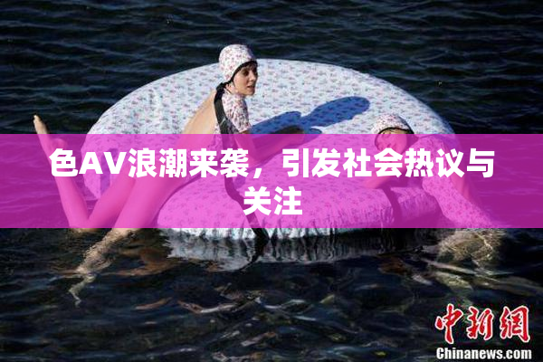 色AV浪潮来袭，引发社会热议与关注