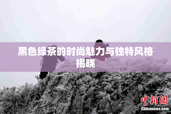 黑色绿茶的时尚魅力与独特风格揭晓