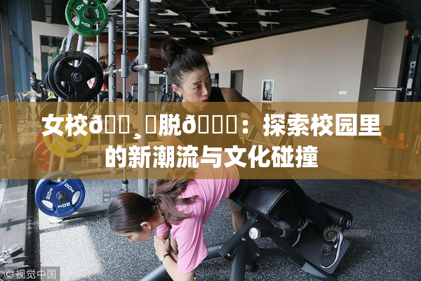 女校🌸‌脱👙：探索校园里的新潮流与文化碰撞